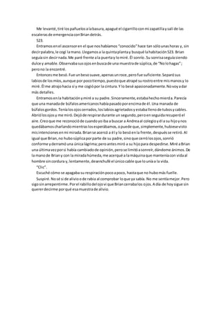 Me levanté,tiré lospañuelosalabasura,apagué el cigarrilloconmi zapatillaysalí de las
escalerasde emergenciaconBriandetrás.
523.
Entramosenel ascensoren el que noshabíamos “conocido”hace tan sólounashoras y, sin
decirpalabra,le cogí lamano.Llegamosa la quintaplantay busqué lahabitación523. Brian
seguíasin decirnada.Me paré frente ala puertay lomiré.Él sonrío.Su sonrisaseguíasiendo
dulce y amable.Observabasusojosenbuscade una muestrade súplica,de “Nolohagas”;
perono la encontré.
Entoncesme besó.Fue unbesosuave,apenasunroce,perofue suficiente.Separósus
labiosde losmíos,aunque por pocotiempo,puestoque atrapé surostroentre mismanosy lo
miré.Él me atrajohacia sí y me cogiópor la cintura.Y lo besé apasionadamente.Novoyadar
más detalles.
Entramosenla habitaciónymiré a su padre.Sinceramente,estabahechomierda.Parecía
que una manadade búfalosamericanoshabíapasadoporencimade él.Una manada de
búfalosgordos.Teníalosojoscerrados,loslabiosagrietadosyestaballenode tubosycables.
Abriólosojosy me miró.Dejóde respirardurante un segundo,peroenseguidarecuperóel
aire.Creoque me reconocióde cuandoyoiba a buscar a Andreaal colegioyél a su hijoynos
quedábamoscharlandomientraslosesperábamos,opuede que,simplemente,hubiesevisto
misintencionesenmi mirada.Brianse acercó a él y lo besóenla frente,despuésse retiró.Al
igual que Brian,no hubosúplicaporparte de su padre,sinoque cerrólosojos,sonrió
conforme yderramóuna únicalágrima;peroantesmiró a su hijopara despedirse.Miré aBrian
una últimavezporsi había cambiadode opinión,perose limitóasonreír,dándome ánimos.De
la manode Briany con la miradahúmeda,me acerqué a lamáquinaque manteníacon vidaal
hombre sincordura y,lentamente,desenchufé el únicocable que louníaa la vida.
“Clic”.
Escuché cómo se apagaba su respiraciónpocoapoco, hastaque no hubomás fuelle.
Suspiré.Nosé si de alivioode rabia al comprobar loque ya sabía. No me sentíamejor.Pero
sigosinarrepentirme.Porel rabillodelojovi que Briancerrabalos ojos.A día de hoysigue sin
quererdecirme porqué esamuestrade alivio.
 