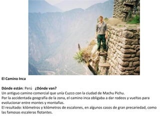 El Camino Inca
 
Dónde están: Perú   ¿Dónde van?
Un antiguo camino comercial que unía Cuzco con la ciudad de Machu Pichu. 
Por la accidentada geografía de la zona, el camino inca obligaba a dar rodeos y vueltas para 
evolucionar entre montes y montañas. 
El resultado: kilómetros y kilómetros de escalones, en algunos casos de gran precariedad, como 
las famosas escaleras flotantes.
 