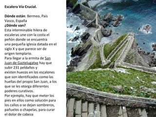 Escalera Vía Crucial.
 
Dónde están: Bermeo, País 
Vasco, España
¿Dónde van?
Esta interminable hilera de 
escaleras une con la costa el 
peñón donde se encuentra 
una pequeña iglesia datada en el 
siglo X y que parece ser de 
origen templario.
Para llegar a la ermita de San 
Juan de Gaztelugatxe hay que 
subir 231 peldaños y 
existen huecos en los escalones 
que son identificados como las 
huellas del propio San Juan, a los 
que se les otorga diferentes 
poderes curativos. 
Por ejemplo, hay que meter los 
pies en ellos como solución para 
los callos o se dejan sombreros, 
pañuelos o chapelas, para curar 
el dolor de cabeza
 