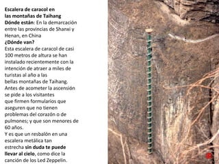 Escalera de caracol en
las montañas de Taihang
Dónde están: En la demarcación 
entre las provincias de Shanxi y 
Henan, en China
¿Dónde van?
Esta escalera de caracol de casi 
100 metros de altura se han 
instalado recientemente con la 
intención de atraer a miles de 
turistas al año a las 
bellas montañas de Taihang.
Antes de acometer la ascensión 
se pide a los visitantes 
que firmen formularios que 
aseguren que no tienen 
problemas del corazón o de 
pulmones; y que son menores de 
60 años. 
Y es que un resbalón en una 
escalera metálica tan 
estrecha sin duda te puede
llevar al cielo, como dice la 
canción de los Led Zeppelin.
 
