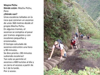 Wayna Pichu
Dónde están: Machu Pichu,
Perú
¿Dónde van?
Unas escaleras talladas en la
roca que coronan un ascenso
de unos 360 metros desde el
propio Machu Pichu.
En algunos tramos, el
ascenso se complica al pasar
por tramos angostos y con
escalones pequeños y
erosionados.
El tiempo calculado de
ascenso está entre una hora
y 90 minutos.
Se dice pronto: ¡90 minutos
subiendo escaleras!
Tan solo se permite el
ascenso a 400 turistas al día y
se cierra el acceso a partir de
la 1 de la tarde.
Por si acaso.
 