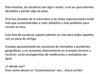 Para muchos, las escaleras son algo a evitar, a no ser que estemos
decididos a perder algo de peso.
Pero los amantes de la naturaleza y las vistas espectaculares están
más que acostumbrados a subir peldaños y más peldaños para
recrear la vista.
Esta lista de escaleras supone además un reto para todos aquellos
con un poco de vértigo.
Creadas aprovechando los recovecos de montañas y accidentes
geográficos, y en ocasiones directamente en el propio terreno a
recorrer, serán protagonistas de maldiciones y anécdotas por
igual.
¿Y dónde van?
Pues como decían en ‘Cazafantasmas’ van… ¡hacia arriba!  
 