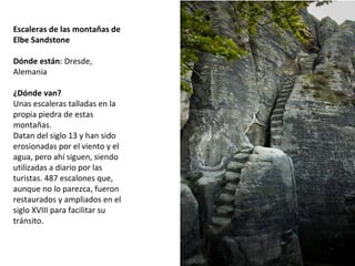 Escaleras de las montañas de
Elbe Sandstone
 
Dónde están: Dresde, 
Alemania
¿Dónde van?
Unas escaleras talladas en la 
propia piedra de estas 
montañas. 
Datan del siglo 13 y han sido 
erosionadas por el viento y el 
agua, pero ahí siguen, siendo 
utilizadas a diario por las 
turistas. 487 escalones que, 
aunque no lo parezca, fueron 
restaurados y ampliados en el 
siglo XVIII para facilitar su 
tránsito.
 