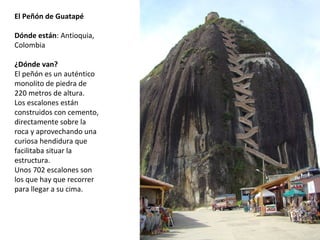 El Peñón de Guatapé
 
Dónde están: Antioquia, 
Colombia
¿Dónde van?
El peñón es un auténtico 
monolito de piedra de 
220 metros de altura. 
Los escalones están 
construidos con cemento, 
directamente sobre la 
roca y aprovechando una 
curiosa hendidura que 
facilitaba situar la 
estructura. 
Unos 702 escalones son 
los que hay que recorrer 
para llegar a su cima.
 