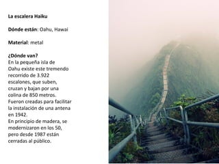 La escalera Haiku
 
Dónde están: Oahu, Hawai
Material: metal
¿Dónde van?
En la pequeña isla de 
Oahu existe este tremendo 
recorrido de 3.922 
escalones, que suben, 
cruzan y bajan por una 
colina de 850 metros. 
Fueron creadas para facilitar 
la instalación de una antena 
en 1942. 
En principio de madera, se 
modernizaron en los 50, 
pero desde 1987 están 
cerradas al público.
 