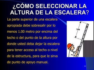 ¿CÓMO SELECCIONAR LA ALTURA DE LA ESCALERA ? La parte superior de una escalera apropiada debe sobresalir por lo menos 1.00 metro por encima del techo o del punto de la altura por donde usted deba dejar la escalera para tener acceso al techo o nivel de la estructura, para que le sirva de punto de apoyo manual. 