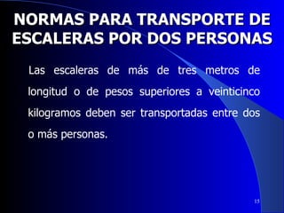 NORMAS PARA TRANSPORTE DE ESCALERAS POR DOS PERSONAS Las escaleras de más de tres metros de longitud o de pesos superiores a veinticinco kilogramos deben ser transportadas entre dos o más personas.  