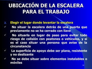 UBICACIÓN DE LA ESCALERA PARA EL TRABAJO Elegir el lugar donde levantar la escalera No situar la escalera detrás de una puerta que previamente no se ha cerrado con llave No situarla en lugar de paso para evitar todo riesgo de colisión con peatones o vehículos, y si es el caso situar una persona que avise de la circunstancia La superficie de apoyo debe ser plana, resistente y no deslizante No se debe situar sobre elementos instalables o móviles  