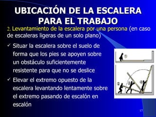 UBICACIÓN DE LA ESCALERA PARA EL TRABAJO Situar la escalera sobre el suelo de forma que los pies se apoyen sobre un obstáculo suficientemente resistente para que no se deslice Elevar el extremo opuesto de la escalera levantando lentamente sobre el extremo pasando de escalón en escalón 2.  Levantamiento de la escalera por una persona  (en caso de escaleras ligeras de un solo plano) 