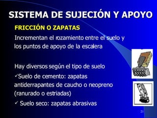 SISTEMA DE SUJECIÓN Y APOYO FRICCIÓN O ZAPATAS Incrementan el rozamiento entre el suelo y los puntos de apoyo de la escalera Hay diversos según el tipo de suelo Suelo de cemento: zapatas antiderrapantes de caucho o neopreno (ranurado o estriadas) Suelo seco: zapatas abrasivas 