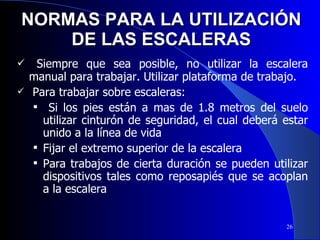 NORMAS PARA LA UTILIZACIÓN DE LAS ESCALERAS Siempre que sea posible, no utilizar la escalera manual para trabajar. Utilizar plataforma de trabajo. Para trabajar sobre escaleras:  Si los pies están a mas de 1.8 metros del suelo utilizar cinturón de seguridad, el cual deberá estar unido a la línea de vida  Fijar el extremo superior de la escalera Para trabajos de cierta duración se pueden utilizar dispositivos tales como reposapiés que se acoplan a la escalera 
