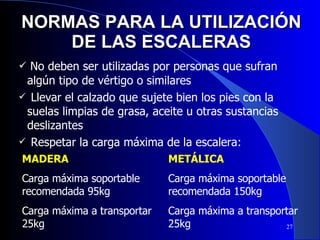 NORMAS PARA LA UTILIZACIÓN DE LAS ESCALERAS No deben ser utilizadas por personas que sufran algún tipo de vértigo o similares Llevar el calzado que sujete bien los pies con la suelas limpias de grasa, aceite u otras sustancias deslizantes Respetar la carga máxima de la escalera: MADERA Carga máxima soportable recomendada 95kg Carga máxima a transportar 25kg METÁLICA Carga máxima soportable recomendada 150kg Carga máxima a transportar 25kg 