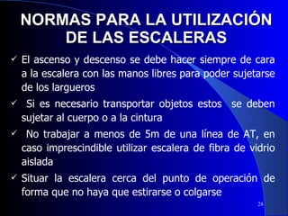 NORMAS PARA LA UTILIZACIÓN DE LAS ESCALERAS El ascenso y descenso se debe hacer siempre de cara a la escalera con las manos libres para poder sujetarse de los largueros Si es necesario transportar objetos estos  se deben sujetar al cuerpo o a la cintura No trabajar a menos de 5m de una línea de AT, en caso imprescindible utilizar escalera de fibra de vidrio aislada Situar la escalera cerca del punto de operación de forma que no haya que estirarse o colgarse 