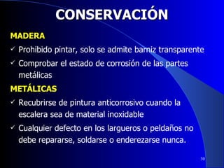 CONSERVACIÓN MADERA Prohibido pintar, solo se admite barniz transparente  Comprobar el estado de corrosión de las partes metálicas METÁLICAS Recubrirse de pintura anticorrosivo cuando la escalera sea de material inoxidable Cualquier defecto en los largueros o peldaños no debe repararse, soldarse o enderezarse nunca. 