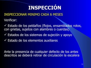 INSPECCIÓN INSPECCIONAR MINIMO CADA 6 MESES Verificar: Estado de los peldaños (flojos, ensamblados rotos, con grietas, sujetos con alambres o cuerdas) Estados de los sistemas de sujeción y apoyo Estado de los elementos auxiliares Ante la presencia de cualquier defecto de los antes descritos se deberá retirar de circulación la escalera 