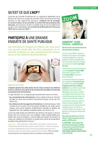Qu’est ce que l’ACP ?
L’autorité de Contrôle Prudentiel est un organisme dépendant de la
Banque de France en charge de contrôler le bon fonctionnement des
banques et des organismes assureurs. L’objectif est de protéger
le consommateur et de contrôler la conformité des pratiques des
banques, des assureurs et des mutuelles avec les lois et règlements
qui leurs sont applicables. Un contrôle de la Mutuelle Air France par
l’ACP est en cours en 2013. •
Participez à une grande
enquête de Santé Publique
Les chercheurs français ont besoin de vous pour
une grande étude afin de faire progresser la re-
cherche publique sur les comportements alimen-
taires et les relations Nutrition-Santé.
Objectifs de l’étude
L’objectif général de cette étude est de mieux évaluer les relations
entre la nutrition et la santé et de comprendre les déterminants des
comportements alimentaires.
Il s’agit d’étudier, sur un large groupe de personnes vivant en France :
• les comportements alimentaires et leurs déterminants en fonction
de l’âge, du sexe, des conditions socio-économiques, du lieu de rési-
dence, etc. ;
• les relations entre les apports alimentaires, l’activité physique, l’état
nutritionnel et la santé. Tous les grands problèmes de santé seront
étudiés, entre autre l’obésité, l’hypertension artérielle, le diabète, les
dyslipidémies, les maladies cardiovasculaires, les cancers, etc.
Le but de cette étude est d’identifier des facteurs de risque ou de pro-
tection liés à la nutrition pour ces maladies, étape indispensable pour
établir des recommandations nutritionnelles permettant de prévenir le
risque de maladies et d’améliorer la qualité de la santé de la population
actuelle et des générations futures. •
Infos pratiques - Pour participer à cette étude c’est simple : inscrivez-vous
à l’Étude Nutrinet Santé www.etude-nutrinet-sante.fr - L’étude se déroule
sur le net, régulièrement vous recevrez des questionnaires que vous
remplirez à partir de votre espace personnel sur Nutrinet. Plus le nombre
de participants sera important, plus les résultats seront probants.
HANDICAP : FLASH
TUTELLE - CURATELLE
Révision des anciennes mesures
de protection juridique.
La loi du 5 mars 2007 a réformé la
protection des majeurs vulnérables
en faisant obligation au juge des
tutelles de réviser périodiquement
les mesures de protection juridique,
qui ne peuvent excéder une durée
de 5 ans.
Aussi toutes les anciennes mesures,
ouvertes avant le 1er
 janvier 2009,
doivent être révisées avant
le 1er
 janvier 2014, sous peine
d’être caduques.
La durée de traitement du dossier
est actuellement d’environ 6 mois.
À ce délai il faut ajouter la durée
d’établissement d’un certificat
médical par un médecin spécialiste
habilité par le Procureur de la
République. Aussi est-il conseillé
de procéder dès maintenant à une
nouvelle demande pour éviter une
rupture de la protection juridique.
La tarification unique du certificat
médical ne peut excéder 160 €,
auxquels peuvent s’ajouter les frais
de déplacement. Le coût de ce
certificat, destiné à la Justice, n’est
pas pris en charge par l’Assurance
Maladie. •
Pour plus de détails voir le site
officiel : http://vosdroits.service-
public.fr/N155.xhtml
Le GOÉLAND – Association des
personnes handicapées, familles
et amis de la société d’Air France
1 avenue du Maréchal Devaux
91551 PARAY-VIEILLE-POSTE CEDEX
T. 01 41 75 14 33
zoom
environnement santé
11
 