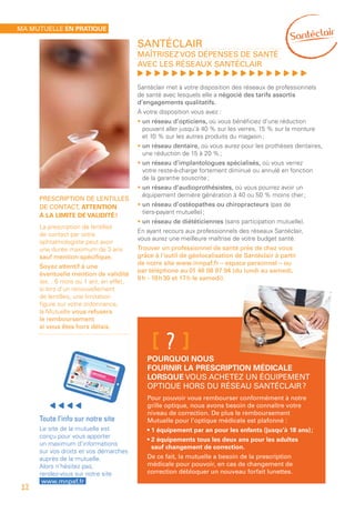 Santéclair
Maîtrisez vos dépenses de santé
avec les réseaux Santéclair
, , , , , , , , , , , , , , , , , , , ,
Santéclair met à votre disposition des réseaux de professionnels
de santé avec lesquels elle a négocié des tarifs assortis
d’engagements qualitatifs.
À votre disposition vous avez :
• un réseau d’opticiens, où vous bénéficiez d’une réduction
pouvant aller jusqu’à 40 % sur les verres, 15 % sur la monture
et 10 % sur les autres produits du magasin ;
• un réseau dentaire, où vous aurez pour les prothèses dentaires,
une réduction de 15 à 20 % ;
• un réseau d’implantologues spécialisés, où vous verrez
votre reste-à-charge fortement diminué ou annulé en fonction
de la garantie souscrite ;
• un réseau d’audioprothésistes, où vous pourrez avoir un
équipement dernière génération à 40 ou 50 % moins cher ;
• un réseau d’ostéopathes ou chiropracteurs (pas de 
tiers-payant  mutuelle) ;
• un réseau de diététiciennes (sans participation mutuelle).
En ayant recours aux professionnels des réseaux Santéclair,
vous aurez une meilleure maîtrise de votre budget santé.
Trouver un professionnel de santé près de chez vous
grâce à l’outil de géolocalisation de Santéclair à partir
de notre site www.mnpaf.fr – espace personnel – ou
par téléphone au 01 46 08 97 94 (du lundi au samedi,
9 h - 19 h 30 et 17 h le samedi).
Prescription de lentilles
de contact, attention
à la limite de validité !
La prescription de lentilles
de contact par votre
ophtalmologiste peut avoir
une durée maximum de 3 ans
sauf mention spécifique.
Soyez attentif à une
éventuelle mention de validité
(ex. : 6 mois ou 1 an), en effet,
si lors d’un renouvellement
de lentilles, une limitation
figure sur votre ordonnance,
la Mutuelle vous refusera
le remboursement
si vous êtes hors délais.
Toute l’info sur notre site
Le site de la mutuelle est
conçu pour vous apporter
un maximum d’informations
sur vos droits et vos démarches
auprès de la mutuelle.
Alors n’hésitez pas,
rendez-vous sur notre site
www.mnpaf.fr
Pourquoi nous
fournir la prescription médicale
lorsque vous achetez un équipement
optique hors du réseau Santéclair ?
Pour pouvoir vous rembourser conformément à notre
grille optique, nous avons besoin de connaître votre
niveau de correction. De plus le remboursement
Mutuelle pour l’optique médicale est plafonné :
• 1 équipement par an pour les enfants (jusqu’à 18 ans) ;
• 2 équipements tous les deux ans pour les adultes
sauf changement de correction.
De ce fait, la mutuelle a besoin de la prescription
médicale pour pouvoir, en cas de changement de
correction débloquer un nouveau forfait lunettes.
[?]
Ma mutuelle en pratique
12
 