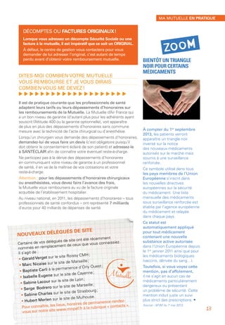 Nouveaux délégués de site
Certains de vos délégués de site ont été récemment
nommés en remplacement de ceux que vous connaissiez.
Il s’agit de :
• Gérald Verget sur le site Roissy CMH ;
• Marc Nicaise sur le site de Marseille ;
• Baptiste Carli à la permanence d’Orly Ouest ;
• Isabelle Eugene sur le site de Cayenne ;
• Sabine Lacour sur le site de Lyon ;
• Serge 	Bodrero sur le site de Marseille ;
• Sabine Charles sur le site de Strasbourg ;
• Hubert Merlen sur le site de Mulhouse.
Pour connaître, les lieux, horaires de permanence rendez-
vous sur notre site www.mnpaf.fr à la rubrique « contacts ».
Décomptes ou factures originaux !
Lorsque vous adressez un décompte Sécurité Sociale ou une
facture à la mutuelle, il est impératif que ce soit un ORIGINAL.
À défaut, le centre de gestion vous contactera pour vous
demander de lui adresser l’original, c’est autant de temps
perdu avant d’obtenir votre remboursement mutuelle.
Dites-moi combien votre mutuelle
vous rembourse et je vous dirais
combien vous me devez !
, , , , , , , , , , , , , , , , , , , ,
Il est de pratique courante que les professionnels de santé
adaptent leurs tarifs ou leurs dépassements d’honoraires sur
les remboursements de la Mutuelle. La Mutuelle d’Air France qui
a un bon niveau de garantie (d’autant plus pour les adhérents ayant
souscrit l’Altitude 400 ou la garantie optionnelle), voit apparaître
de plus en plus des dépassements d’honoraires sans commune
mesure avec la technicité de l’acte chirurgical ou d’anesthésie.
Lorsqu’un chirurgien vous demande des dépassements d’honoraires,
demandez-lui de vous faire un devis (c’est obligatoire puisqu’il
doit obtenir le consentement éclairé de son patient) et adressez-le
à SANTÉCLAIR afin de connaître votre éventuel reste-à-charge.
Ne participez pas à la dérive des dépassements d’honoraires
en communiquant votre niveau de garantie à un professionnel
de santé, il en va de la maîtrise de vos cotisations et votre
reste-à-charge.
Attention : pour les dépassements d’honoraires chirurgicaux
ou anesthésistes, vous devez faire l’avance des frais,
la Mutuelle vous remboursera au vu de la facture originale
acquittée de l’établissement hospitalier.
Au niveau national, en 2011, les dépassements d’honoraires – tous
professionnels de santé confondus – ont représenté 7 milliards
d’euros pour 40 milliards de dépenses de santé.
Bientôt un triangle
noir pour certains
médicaments
À compter du 1er
 septembre
2013, les patients verront
apparaître un triangle noir
inversé sur la notice
des nouveaux médicaments
autorisés sur le marché mais
soumis à une surveillance
renforcée.
Ce symbole utilisé dans tous
les pays membres de l’Union
Européenne s’inscrit dans
les nouvelles directives
européennes sur la sécurité
du médicament. Une liste
mensuelle des médicaments
sous surveillance renforcée est
établie par l’agence européenne
du médicament et relayée
dans chaque pays.
Ce statut est
automatiquement appliqué
pour tout médicament
contenant une nouvelle
substance active autorisée
dans l’Union Européenne depuis
le 1er
 janvier 2011 ainsi que pour
les médicaments biologiques
(vaccins, dérivée du sang…).
Toutefois, si vous voyez cette
mention, pas d’affolement,
il ne s’agit en aucun cas de
médicaments particulièrement
dangereux ou présentant
un problème de sécurité. Cette
mention induit juste un suivi
plus strict des prescriptions. •
Source - AFIM du 7 mai 2013.
zoom
Ma mutuelle en pratique
13
 