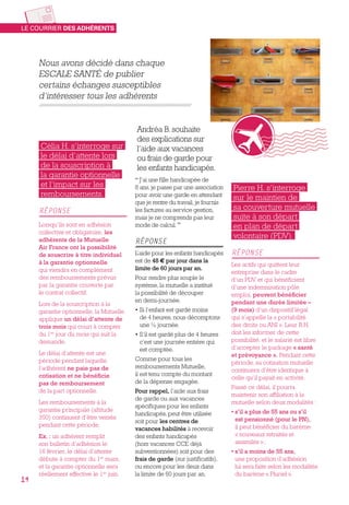 Nous avons décidé dans chaque
ESCALE SANTÉ de publier
certains échanges susceptibles
d’intéresser tous les adhérents
Pierre H. s’interroge
sur le maintien de
sa couverture mutuelle
suite à son départ
en plan de départ
volontaire (PDV).
Réponse
Les actifs qui quittent leur
entreprise dans le cadre
d’un PDV et qui bénéficient
d’une indemnisation pôle
emploi, peuvent bénéficier
pendant une durée limitée –
(9 mois) d’un dispositif légal
qui s’appelle la « portabilité
des droits ou ANI ». Leur R.H.
doit les informer de cette
possibilité, et le salarié est libre
d’accepter le package « santé
et prévoyance ». Pendant cette
période, sa cotisation mutuelle
continuera d’être identique à
celle qu’il payait en activité.
Passé ce délai, il pourra
maintenir son affiliation à la
mutuelle selon deux modalités :
• s’il a plus de 55 ans ou s’il
est pensionné (pour le PN),
il peut bénéficier du barème
« nouveaux retraités et
assimilés » ;
• s’il a moins de 55 ans,
une proposition d’adhésion
lui sera faite selon les modalités
du barème « Pluriel ».
Andréa B. souhaite
des explications sur
l’aide aux vacances
ou frais de garde pour
les enfants handicapés.
“ J’ai une fille handicapée de
8 ans, je passe par une association
pour avoir une garde en attendant
que je rentre du travail, je fournis
les factures au service gestion,
mais je ne comprends pas leur
mode de calcul. ”
Réponse
L’aide pour les enfants handicapés
est de 48 € par jour dans la
limite de 60 jours par an.
Pour rendre plus souple le
système, la mutuelle a institué
la possibilité de découper
en demi-journée.
• Si l’enfant est gardé moins
de 4 heures, nous décomptons
une ½ journée.
• S’il est gardé plus de 4 heures
c’est une journée entière qui
est comptée.
Comme pour tous les
remboursements Mutuelle,
il est tenu compte du montant
de la dépense engagée.
Pour rappel, l’aide aux frais
de garde ou aux vacances
spécifiques pour les enfants
handicapés, peut être utilisée
soit pour les centres de
vacances habilités à recevoir
des enfants handicapés
(hors vacances CCE déjà
subventionnées) soit pour des
frais de garde (sur justificatifs),
ou encore pour les deux dans
la limite de 60 jours par an.
Célia H. s’interroge sur
le délai d’attente lors
de la souscription à
la garantie optionnelle
et l’impact sur les
remboursements.
Réponse
Lorsqu’ils sont en adhésion
collective et obligatoire, les
adhérents de la Mutuelle
Air France ont la possibilité
de souscrire à titre individuel
à la garantie optionnelle
qui viendra en complément
des remboursements prévus
par la garantie couverte par
le contrat collectif.
Lors de la souscription à la
garantie optionnelle, la Mutuelle
applique un délai d’attente de
trois mois qui court à compter
du 1er
jour du mois qui suit la
demande.
Le délai d’attente est une
période pendant laquelle
l’adhérent ne paie pas de
cotisation et ne bénéficie
pas de remboursement
de la part optionnelle.
Les remboursements à la
garantie principale (altitude
350) continuent d’être versés
pendant cette période.
Ex. : un adhérent remplit
son bulletin d’adhésion le
16 février, le délai d’attente
débute à compter du 1er
 mars,
et la garantie optionnelle sera
réellement effective le 1er
 juin.
Le courrier des adhérents
14
 