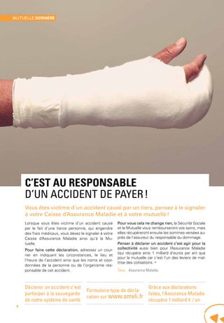 c’est au responsable
d’un accident de payer !
Vous êtes victime d’un accident causé par un tiers, pensez à le signaler
à votre Caisse d’Assurance Maladie et à votre mutuelle !
Lorsque vous êtes victime d’un accident causé
par le fait d’une tierce personne, qui engendre
des frais médicaux, vous devez le signaler à votre
Caisse d’Assurance Maladie ainsi qu’à la Mu-
tuelle.
Pour faire cette déclaration, adressez un cour-
rier en indiquant les circonstances, le lieu et
l’heure de l’accident ainsi que les noms et coor-
données de la personne ou de l’organisme res-
ponsable de cet accident.
Pour vous cela ne change rien, la Sécurité Sociale
et la Mutuelle vous rembourseront vos soins, mais
elles récupéreront ensuite les sommes versées au-
près de l’assureur du responsable du dommage.
Penser à déclarer un accident c’est agir pour la
collectivité aussi bien pour l’Assurance Maladie
(qui récupère ainsi 1 milliard d’euros par an) que
pour la mutuelle car c’est l’un des leviers de maî-
trise des cotisations. •
Source - Assurance Maladie.
Déclarer un accident c’est
participer à la sauvegarde
de notre système de santé
Formulaire type de décla-
ration sur www.ameli.fr
Grâce aux déclarations
faites, l’Assurance Maladie
récupère 1 milliard € / an
mutuelle dernière
4
 