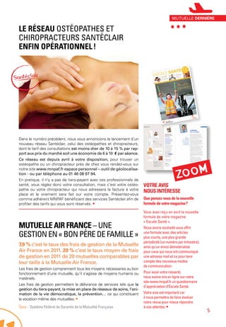 Mutuelle Air France – une
gestion en « bon père de famille »
7,9 % c’est le taux des frais de gestion de la Mutuelle
Air France en 2011. 20 % c’est le taux moyen de frais
de gestion en 2011 de 20 mutuelles comparables par
leur taille à la Mutuelle Air France.
Les frais de gestion comprennent tous les moyens nécessaires au bon
fonctionnement d’une mutuelle, qu’il s’agisse de moyens humains ou
matériels.
Les frais de gestion permettent la délivrance de services tels que la
gestion du tiers-payant, la mise en place de réseaux de soins, l’ani-
mation de la vie démocratique, la prévention… ce qui constituent
la vocation même des mutuelles. •
Source - Système Fédéral de Garantie de la Mutualité Française.
Le réseau Ostéopathes et
Chiropracteurs Santéclair
enfin opérationnel !
Dans le numéro précédent, nous vous annoncions le lancement d’un
nouveau réseau Santéclair, celui des ostéopathes et chiropracteurs,
dont le tarif des consultations est moins cher de 10 à 15 % par rap-
port aux prix du marché soit une économie de 6 à 10 € par séance.
Ce réseau est depuis avril à votre disposition, pour trouver un
ostéopathe ou un chiropracteur près de chez vous rendez-vous sur
notre site www.mnpaf.fr espace personnel – outil de géolocalisa-
tion - ou par téléphone au 01 46 08 97 94.
En pratique, il n’y a pas de tiers-payant avec ces professionnels de
santé, vous réglez donc votre consultation, mais c’est votre ostéo-
pathe ou votre chiropracteur qui nous adressera la facture à votre
place et le virement sera fait sur votre compte. Présentez-vous
comme adhérent MNPAF bénéficiant des services Santéclair afin de
profiter des tarifs qui vous sont réservés. •
Votre avis
nous intéresse
Que pensez-vous de la nouvelle
formule de votre magazine ?
Vous avez reçu en avril la nouvelle
formule de votre magazine
« Escale Santé ».
Nous avons souhaité vous offrir
une formule avec des articles
plus courts, une plus grande
périodicité (un numéro par trimestre),
ainsi qu’un envoi dématérialisé
pour ceux qui nous ont communiqué
une adresse mail et ce pour tenir
compte des nouveaux modes
de communication.
Pour avoir votre ressenti,
nous avons mis en ligne sur notre
site www.mnpaf.fr un questionnaire
d’appréciation d’Escale Santé.
Votre avis est important car
il nous permettra de faire évoluer
notre revue pour mieux répondre
à vos attentes. •
Zoom
***mutuelle dernière
5
 