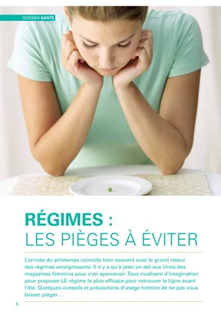 Régimes :
les pièges à éviter
L’arrivée du printemps coïncide bien souvent avec le grand retour
des régimes amaigrissants. Il n’y a qu’à jeter un œil aux Unes des
magazines féminins pour s’en apercevoir.Tous rivalisent d’imagination
pour proposer LE régime le plus efficace pour retrouver la ligne avant
l’été. Quelques conseils et précautions d’usage histoire de ne pas vous
laisser piéger…
environnement santé
6
Dossier santé
6
 