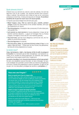 Ne pas se priver
de sucré
L’une des idées reçues les plus
tenaces en matière de diététique
veut que l’on supprime le sucre
pour qu’un régime soit efficace.
Faux, le goût sucré permettrait,
au contraire, de faciliter
l’adhésion à la diète.
Selon le médecin, il y a une
dimension essentielle à prendre
en compte : « Notre appétence
naturelle pour les produits
sucrés ». « Cette attirance ne
vise pas uniquement à satisfaire
un plaisir mais sous-tend une
dimension métabolique et donc
vitale. Le plaisir est à considérer
comme un moyen pour atteindre
un but », précise-t-il.
Si le raisonnement paraît censé,
il se heurte à nos changements
de vie. « Cet attrait s’explique
naturellement mais aujourd’hui,
il pose un problème par rapport
à nos vies de plus en plus
sédentaires et à l’abondance des
produits sucrés ». Sans oublier
qu’il existe des facteurs génétiques
exposant à une attirance plus ou
moins prononcée pour le goût
sucré. •
Source - extrait du 19e
congrès européen
sur l’obésité, Lyon (9-12 mai). Interview
de Jean-Michel Lecerf, 24 mai 2012.
zoom
Vous avez une fringale ?
Buvez un grand verre d’eau et croquez utile.
Carottes, chou-fleur, céleri calment les mâchoires nerveuses
tout en limitant les dégâts. Si cela ne suffit pas, prenez une pomme,
une tartine avec un peu de fromage frais voire quelques fruits
secs et/ou amandes. Si vous en avez vraiment envie, n’hésitez
pas à croquer un petit carré de chocolat (noir de préférence).
Quelques petits plaisirs bien répartis peuvent être de grande
utilité pour vous permettre de maintenir le cap !
Sauter un repas n’a jamais fait maigrir personne.
Au contraire, l’organisme privé de nourriture aura tendance
à récupérer amplement les calories au cours des repas suivants.
Faites donc 3 repas par jour, avec une collation en cours
de matinée et une autre vers quatre heures.
Surtout ne sautez pas le petit déjeuner : c’est lui qui vous
procure votre énergie pour la matinée et permet ainsi de mieux
contrôler les fringales. • 
Source - ANSES, 25 novembre 2010 – AFDN, consulté le 2 avril 2013.
Quels aliments choisir ?
D’abord ceux qui donnent du volume, sans les calories. Ce sont les
légumes cuits et les crudités. Les verdures peuvent être consom-
mées à volonté. Ces aliments sont riches en eau et en nutriments
protecteurs (vitamines, minéraux) et pauvres en énergie. À condition
toutefois de ne pas les noyer sous une sauce grasse.
Il importe aussi de privilégier les aliments peu gras :
• Bœuf maigre, veau, filet ou carré de porc, volaille, jambon
maigre. Évitez les charcuteries et les viandes hachées, ainsi que
les préparations en sauce ;
• Tous les poissons, à l’exception des conserves à l’huile et des pois-
sons panés frits ;
• Lait écrémé ou demi-écrémé et toute préparation à base de lait
écrémé (crèmes desserts…), yaourt et fromages frais ou fondus
maigres, fromages à moins de 25 % de matières grasses ;
• Tous les fruits, sauf les fruits oléagineux comme les noix, les noi-
settes ou encore les amandes ;
• Tous les légumes et à volonté ;
• Tous les pains, pâtes, riz, pommes de terre cuites à l’eau ou à la
vapeur, légumes secs… Évitez bien sûr les fritures, les pâtisseries,
les biscuits et les préparations en sauce.
Le saviez-vous ?
L’eau, les boissons « light », les tisanes, le thé, le café, le potage et
le bouillon ne menacent pas le bilan énergétique. Les boissons su-
crées, le vin, la bière et l’alcool apportent, en revanche, des calories
superflues et sans apport positif pour l’organisme.
Les pains, les pâtes, le riz, les pommes de terre ne font pas grossir.
Ils sont une excellente source d’amidon, et donc d’énergie. Le tout,
c’est d’adapter les quantités consommées aux besoins énergétiques
et surtout, d’éviter les préparations riches en graisses. Et dans le cas
du pain, du riz et des pâtes, privilégiez les versions « complètes ». •
environnement santé
9
Dossier santé
, , , , ,
9
, , , , ,
 