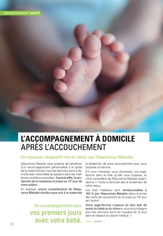 L’accompagnement à domicile
après l’accouchement
Un nouveau dispositif mis en place par l’Assurance Maladie
L’Assurance Maladie vous propose de bénéficier
d’un accompagnement personnalisé à la sortie
de la maternité pour que les premiers jours à do-
micile avec votre bébé se passent dans les meil-
leures conditions possibles. Il prend effet, le len-
demain de la naissance et jusqu’au 12e
jour de
votre enfant.
En pratique, un(ou) conseiller(ère) de l’Assu-
rance Maladie viendra vous voir à la maternité
le lendemain de votre accouchement pour vous
proposer ce service.
S’il vous intéresse, vous choisissez une sage-
femme dans la liste qu’elle vous propose, et
votre conseillère de l’Assurance Maladie organi-
sera la 1re
visite à domicile dès le lendemain de
votre retour.
Les frais médicaux sont remboursables à
100 % par l’Assurance Maladie (dans la limite
des tarifs de convention) et ce jusqu’au 12e
jour
de l’enfant.
Votre sage-femme s’assure du bon état de
santé du bébé et du vôtre et vous accompagne
pour les premiers soins du nouveau-né, le tout
dans le respect du secret médical. •
Source - ameli.fr
Un accompagnement pour
vos premiers jours
avec votre bébé.
environnement santé
10
 