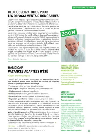 DEUX OBSERVATOIRES POUR
LES DÉPASSEMENTS D’HONORAIRES
La convention médicale signée en octobre 2012 entre l’Assurance Ma-
ladie, les complémentaires santé et les syndicats médicaux incluait la
création d’un Observatoire National des dépassements d’honoraires.
Depuis le 27 mai 2013, il y a désormais un deuxième observatoire
créé à l’initiative du Collectif interassociatif sur la santé (Ciss), le ma-
gazine 60 millions de consommateurs et Santéclair.
Les premiers travaux de cet observatoire citoyen portent sur les dépas-
sements d’honoraires. Sur les 40 milliards d’euros d’honoraires ver-
sés aux professionnels de santé exerçant en libéral, toutes professions
de santé confondues (médecins généralistes et spécialistes, dentistes,
auxiliaires médicaux), 13 milliards sont laissés à la charge des patients
ou de leur assurance complémentaire, dont plus de 7 milliards impu-
tables aux seuls dépassements d’honoraires en 2012.
L’observatoire s’est également penché sur les inégalités tarifaires en
fonction des régions. Il existe des « zones noires » notamment la
région parisienne ou la région PACA où l’offre de soins à tarif op-
posable est quasiment inexistante. L’observatoire entend travailler
sur les reste-à-charge en dentaire, optique et auditif. •
Source - Mutualité Française.
handicap
VACANCES ADAPTÉES D’ÉTÉ
Appel à témoignages
Le GOELAND fait un appel à témoignages sur les conditions de sé-
jour en centre adapté d’une personne en situation de handicap
mental ou physique de votre entourage.
N’hésitez pas à faire un retour d’expérience sur :
• le transport : moyen de transport utilisé, confort et durée ;
• l’hébergement : individuel ou collectif ;
• la restauration : qualité, personnalisation des repas ;
• les animations : sorties, soirées, activités proposées ;
• la gestion quotidienne : tabac, boissons, argent de poche.
En effet, l’organisme de vacances adaptées, ayant reçu l’agrément de
l’Administration, a tendance à privilégier le fonctionnement du centre
de vacances, parfois au détriment du confort matériel et moral des
résidents. Exemple : logement collectif, douche obligatoire à heure
fixe, pas d’autonomie pour la garde et la prise des médicaments.
Votre avis est important car l’Administration a peu de moyens pour
contrôler l’application du cahier des charges. Grâce à vos retours,
nous pourrons effectuer des démarches auprès des instances
concernées, en vue d’une meilleure prise en compte des besoins
et des souhaits des vacanciers concernés.
Votre réponse est à adresser au Goéland, commission sociale. •
Infos pratiques - Le GOELAND – association des personnes handicapées,
familles et amis de la société d’Air France
91551 PARAY-VIEILLE-POSTE CEDEX – Tél. 01 41 75 14 33
Un lieu dédié aux
personnes âgées
handicapées
La Résidence des Jardins
d’Epicure à la Ferté sous Jouarre
77 peut accueillir à ce jour
35 résidents âgés. •
Pour toute information, contacter
cohenpaul57@gmail.
Vente de
médicaments
sur internet
Autorisée mais très encadrée
Seuls les pharmaciens exerçant
déjà en officine sont autorisés à
vendre au public des médicaments
via un site internet qu’ils exploitent.
La vente concerne uniquement les
médicaments sans ordonnance
(non soumis à prescription médicale
obligatoire). Le pharmacien doit avoir
obtenu l’autorisation d’ouvrir un site
marchand délivrée par l’ARS (Agence
Régionale de Santé). Ils doivent
également prévenir l’Ordre National
des Pharmaciens. •
Source : www.service-public.fr
zoom
environnement santé
11
 