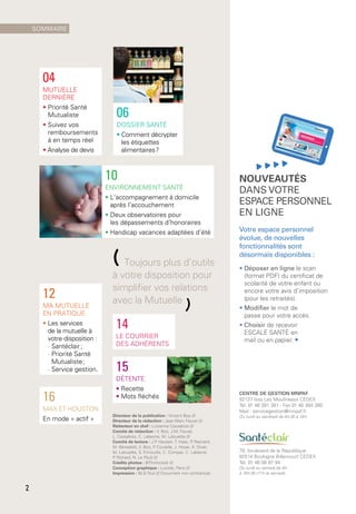 10
Environnement santé
• L’accompagnement à domicile
après l’accouchement
• Deux observatoires pour
les dépassements d’honoraires
• Handicap vacances adaptées d’été
14
le courrier
des adhérents
16
Max et Houston
En mode « actif »
12
Ma mutuelle
en pratique
• Les services
de la mutuelle à 
votre disposition :
- Santéclair ;
- Priorité Santé
Mutualiste ;
- Service gestion.
(Toujours plus d’outils
à votre disposition pour
simplifier vos relations
avec la Mutuelle
)
04
Mutuelle
Dernière
• Priorité Santé
Mutualiste
• Suivez vos
remboursements
à en temps réel
• Analyse de devis
15
DÉTENTE
• Recette
• Mots fléchés
Directeur de la publication : Vincent Boo ///
Directeur de la rédaction : Jean-Marc Fauvel ///
Rédacteur en chef : Lucienne Cassabois ///
Comité de rédaction : V. Boo, J.M. Fauvel,
L. Cassabois, C. Labeyrie, M. Lalouette ///
Comité de lecture : J.P. Hauben, T. Haas, P. Reynard,
M. Benedetti, V. Boo, P. Coutelle, J. Hoyer, A. Divet,
M. Lalouette, S. Trimouille, C. Compas, C. Labeyrie,
P. Richard, N. Le Poull ///
Crédits photos : ©Thinkstock ///
Conception graphique : Luciole, Paris ///
Impression : BLG-Toul /// Document non contractuel.
CENTRE DE GESTION MNPAF
92137 Issy Les Moulineaux Cedex
Tél. 01 46 381 381 - Fax 01 46 384 380
Mail : servicegestion@mnpaf.fr
Du lundi au vendredi de 8 h 30 à 18 h
78, boulevard de la République
92514 Boulogne Billancourt Cedex
Tél. 01 46 08 97 94
Du lundi au samedi de 9 h
à 19 h 30 (17 h le samedi)
06
Dossier santé
• Comment décrypter
les étiquettes
alimentaires ?
Nouveautés
dans votre
espace personnel
en ligne
Votre espace personnel
évolue, de nouvelles
fonctionnalités sont
désormais disponibles :
• Déposer en ligne le scan
(format PDF) du certificat de
scolarité de votre enfant ou
encore votre avis d’imposition
(pour les retraités).
• Modifier le mot de
passe pour votre accès.
• Choisir de recevoir
ESCALE SANTÉ en
mail ou en papier. •
sommaire
2
 