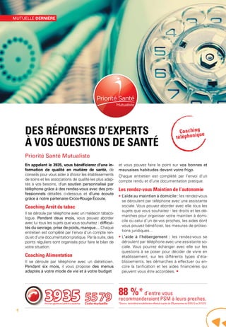 Des réponses d’experts
à vos questions de santé
Priorité Santé Mutualiste
En appelant le 3935, vous bénéficierez d’une in-
formation de qualité en matière de santé, de
conseils pour vous aider à choisir les établissements
de soins et les associations de qualité les plus adap-
tés à vos besoins, d’un soutien personnalisé par
téléphone grâce à des rendez-vous avec des pro-
fessionnels détaillés ci-dessous et d’une écoute
grâce à notre partenaire Croix-Rouge Écoute.
Coaching Arrêt du tabac
Il se déroule par téléphone avec un médecin tabaco-
logue. Pendant deux mois, vous pouvez aborder
avec lui tous les sujets que vous souhaitez : difficul-
tés du sevrage, prise de poids, manque… Chaque
entretien est complété par l’envoi d’un compte ren-
du et d’une documentation pratique. Par la suite, des
points réguliers sont organisés pour faire le bilan de
votre situation.
Coaching Alimentation
Il se déroule par téléphone avec un diététicien.
Pendant six mois, il vous propose des menus
adaptés à votre mode de vie et à votre budget
et vous pouvez faire le point sur vos bonnes et
mauvaises habitudes devant votre frigo.
Chaque entretien est complété par l’envoi d’un
compte rendu et d’une documentation pratique.
Les rendez-vous Maintien de l’autonomie
• L’aide au maintien à domicile : les rendez-vous
se déroulent par téléphone avec une assistante
sociale. Vous pouvez aborder avec elle tous les
sujets que vous souhaitez : les droits et les dé-
marches pour organiser votre maintien à domi-
cile ou celui d’un de vos proches, les aides dont
vous pouvez bénéficier, les mesures de protec-
tions juridiques…
• L’aide à l’hébergement : les rendez-vous se
déroulent par téléphone avec une assistante so-
ciale. Vous pourrez échanger avec elle sur les
questions à se poser pour décider de vivre en
établissement, sur les différents types d’éta-
blissements, les démarches à effectuer ou en-
core la tarification et les aides financières qui
peuvent vous être accordées. •
Code mutuelle
88 %*d’entre vous
recommanderaient PSM à leurs proches.
*Source : baromètre de satisfaction effectué auprès de 270 personnes du 01/01/12 au 31/12/12.
Coaching
téléphonique
mutuelle dernière
4
 
