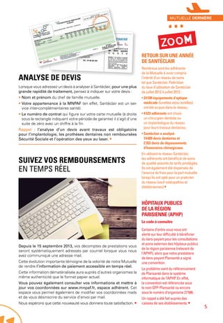 Analyse de devis
Lorsque vous adressez un devis à analyser à Santéclair, pour une plus
grande rapidité de traitement, pensez à indiquer sur votre devis :
• Nom et prénom du chef de famille mutuelle.
• Votre appartenance à la MNPAF (en effet, Santéclair est un ser-
vice inter-complémentaires santé).
• Le numéro de contrat qui figure sur votre carte mutuelle (à droite
sous le rectangle indiquant votre période de garantie) il s’agit d’une
suite de zéro avec un chiffre à la fin.
Rappel : l’analyse d’un devis avant travaux est obligatoire
pour l’implantologie, les prothèses dentaires non remboursées
Sécurité Sociale et l’opération des yeux au laser. •
Suivez vos remboursements
en temps réel
Depuis le 15 septembre 2013, vos décomptes de prestations vous
seront systématiquement adressés par courriel lorsque vous nous
avez communiqué une adresse mail.
Cette évolution importante témoigne de la volonté de notre Mutuelle
de rendre l’information de paiement accessible en temps réel.
Cette information dématérialisée aura auprès d’autres organismes la
même authenticité que le format papier actuel.
Vous pouvez également consulter vos informations et mettre à
jour vos coordonnées sur www.mnpaf.fr, espace adhérent. Cet
espace vous permet également de modifier vos coordonnées mails
et de vous désinscrire du service d’envoi par mail.
Nous espérons que cette nouveauté vous donnera toute satisfaction. •
Retour sur une année
de Santéclair
Nombreux sont les adhérents
de la Mutuelle à avoir compris
l’intérêt d’un réseau de soins
tel que Santéclair. Petit bilan
du taux d’utilisation de Santéclair
de juillet 2012 à juillet 2013 :
• 24 590 équipements d’optique
médicale (lunettes et/ou lentilles)
ont été acquis dans le réseau ;
• 4 533 adhérents ont choisi
un chirurgien-dentiste ou
un implantologue du réseau
pour leurs travaux dentaires ;
• Santéclair a analysé
14 609 devis dentaires et
2 353 devis de dépassements
d’honoraires chirurgicaux.
En utilisant le réseau Santéclair,
les adhérents ont bénéficié de soins
de qualité assortis de tarifs privilégiés.
Ils ont également été dispensés de
l’avance de frais pour la part mutuelle
lorsqu’ils ont opté pour un praticien
du réseau (sauf ostéopathes et
diététiciennes) •
Hôpitaux publics
de la région
parisienne (APHP)
Le code à connaître
Certains d’entre vous nous ont
alerté sur leur difficulté à bénéficier
du tiers-payant pour les consultations
et soins externes des hôpitaux publics
de la région parisienne (relevant de
l’APHP), alors que notre prestataire
de tiers-payant Plansanté a signé
une convention.
Le problème vient du référencement
de Plansanté dans le système
informatique de l’APHP. En effet,
la convention est référencée sous
le nom GFP-Plansanté ou encore
sous le numéro d’organisme 27 586.
Un rappel a été fait auprès des
caisses de ses établissements. •
Zoom
***mutuelle dernière
5
 