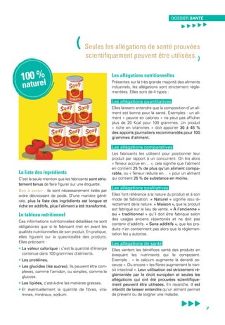 La liste des ingrédients
C’est la seule mention que les fabricants sont stric-
tement tenus de faire figurer sur une étiquette.
Bon à savoir : ils sont nécessairement listés par
ordre décroissant de poids. D’une manière géné-
rale, plus la liste des ingrédients est longue et
riche en additifs, plus l’aliment a été transformé.
Le tableau nutritionnel
Ces informations nutritionnelles détaillées ne sont
obligatoires que si le fabricant met en avant les
qualités nutritionnelles de son produit. En pratique,
elles figurent sur la quasi-totalité des produits.
Elles précisent :
• La valeur calorique : c’est la quantité d’énergie
contenue dans 100 grammes d’aliments.
• Les protéines.
• Les glucides (les sucres). Ils peuvent être com-
plexes, comme l’amidon, ou simples, comme le
glucose.
• Les lipides, c’est-à-dire les matières grasses.
• Et éventuellement la quantité de fibres, vita-
mines, minéraux, sodium.
Les allégations nutritionnelles
Présentes sur la très grande majorité des aliments
industriels, les allégations sont strictement régle-
mentées. Elles sont de 4 types :
Les allégations quantitatives
Elles laissent entendre que la composition d’un ali-
ment est bonne pour la santé. Exemples : un ali-
ment « pauvre en calories » ne peut pas afficher
plus de 20 Kcal pour 100 grammes. Un produit
« riche en vitamines » doit apporter 30 à 45 %
des apports journaliers recommandés pour 100
grammes d’aliment.
Les allégations comparatives
Les fabricants les utilisent pour positionner leur
produit par rapport à un concurrent. On lira alors
« Teneur accrue en… », cela signifie que l’aliment
en contient 25 % de plus qu’un aliment compa-
rable, ou « Teneur réduite en… » pour un aliment
qui contient 25 % de substance en moins.
Les allégations qualitatives
Elles font référence à la nature du produit et à son
mode de fabrication. « Naturel » signifie issu di-
rectement de la nature. « Maison », que le produit
est fabriqué sur le lieu de vente. « À l’ancienne »
ou « traditionnel » qu’il doit être fabriqué selon
des usages anciens répertoriés et ne doit pas
contenir d’additifs. « Sans additifs », que les pro-
duits n’en contiennent pas alors que la réglemen-
tation les y autorise.
Les allégations de santé
Elles vantent les bénéfices santé des produits en
évoquant les nutriments qui le composent.
Exemple : « le calcium augmente la densité os-
seuse ». Ou encore « les fibres augmentent le tran-
sit intestinal ». Leur utilisation est strictement ré-
glementée par le droit européen et seules les
allégations qui ont été prouvées scientifique-
ment peuvent être utilisées. En revanche, il est
interdit de laisser entendre qu’un aliment permet
de prévenir ou de soigner une maladie.
(Seules les allégations de santé prouvées
scientifiquement peuvent être utilisées.
)
100 %
naturel
environnement santé
7
Dossier santé
, , , , ,
7
 