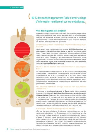 Vers des étiquettes plus simples ?
Apposer un logo officiel sur la face avant des produits est peut-être
la solution pour nous aider à faire les bons choix. Caroline Méjean,
chargée de recherche à l’INRA (Institut national de la recherche
agronomique), a sondé les consommateurs pour imaginer les logos
de demain. Elle répond à nos questions.
Pensez-vous qu’il soit nécessaire de simplifier l’étiquetage nutri-
tionnel ?
Nous avons posé cette question à plus de 38 000 volontaires qui
participent à l’étude NutriNet Santé et 80 % d’entre eux appré-
cient l’idée d’avoir un logo d’information nutritionnelle sur la face
avant des emballages des produits alimentaires pour les orienter
dans leurs choix. Un logo qui leur fournirait une information rapide
et globale sur la qualité nutritionnelle de l’aliment. Nous leur avons
donc soumis 5 logos plus ou moins complexes pour savoir le-
quel leur paraissait le plus efficace.
Quelle a été la réaction des consommateurs à ces proposi-
tions ?
La majorité des sondés a voté pour le feu tricolore multiple qui juge
trois critères : sucre ajouté, matière grasse saturée et sel. L’autre
logo plébiscité est le feu tricolore simple. C’est celui que nous re-
commandons au terme de l’étude car il est mieux accepté par les
populations moins favorisées économiquement, populations dont il
est primordial, en termes de santé publique, d’améliorer les com-
portements alimentaires.
Qui décidera d’attribuer un logo rouge ou vert aux produits
alimentaires ?
Il faut que ce soit le ministère de la Santé, selon des critères de
jugement nutritionnels validés scientifiquement et par les auto-
rités sanitaires. Cependant, les industriels ne sont pas très favorables
à ce projet car ils ont peur de voir les ventes de leurs produits
« rouges » chuter. Ce projet de logo sous forme de feu tricolore a déjà
été soumis au Parlement européen en 2010 et les eurodéputés ont
voté contre. De là à imaginer que le lobby de l’industrie agroalimen-
taire ait influencé les députés dans ce choix, il n’y a qu’un pas.
Connaît-on l’impact de ces logos sur les achats ?
Oui, car ils sont utilisés en Angleterre, mais uniquement par les
fabricants volontaires. Les Britanniques ont constaté que la mise
en place de ce logo améliorait la qualité nutritionnelle des paniers
d’achat. D’une part parce que le consommateur choisit des pro-
duits meilleurs pour la santé, d’autre part parce que les industriels
poussés par la peur du « feu rouge » font des efforts pour améliorer
la qualité nutritionnelle de leurs produits. Malheureusement, en
France, l’arrivée d’un nouveau logo n’est pas pour demain.
Source - extrait du magazine Pause Santé www.pausesante.fr
(80 % des sondés approuvent l’idée d’avoir un logo
d’information nutritionnel sur les emballages.
)
environnement santé
8
Dossier santé
8
 