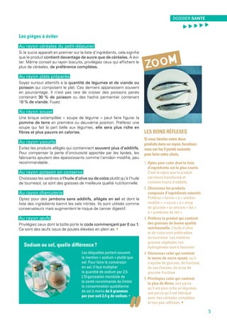 Sodium ou sel, quelle différence ?
Les étiquettes portent souvent
la mention « sodium » plutôt que
sel. Pour faire la conversion
en sel, il faut multiplier
la quantité de sodium par 2,5.
L’Organisation mondiale de
la santé recommande de limiter
la consommation quotidienne
de sel à moins de 6 grammes
par jour soit 2,4 g de sodium. •
Les bons réflexes
Si vous hésitez entre deux
produits dans un rayon, focalisez-
vous sur les 5 points suivants
pour faire votre choix.
1. Optez pour celui dont la liste
d’ingrédients est la plus courte.
C’est le signe que le produit
est moins transformé et
contient moins d’additifs.
2. Choisissez les produits
composés d’ingrédients naturels.
Préférez « farine » à « amidon
modifié », « sucre » à « sirop
de glucose » ou encore « lait »
à « protéines de lait ».
3. Préférez le produit qui contient
des graisses de bonne qualité
nutritionnelle. L’huile d’olive
et de colza sont préférables
au tournesol. Les matières
grasses végétales non
hydrogénées sont à favoriser.
4. Choisissez celui qui contient
le moins de sucre ajouté, qu’il
s’agisse de glucose, de fructose,
de saccharose, de sirop de
glucose-fructose.
5. Privilégiez celui qui contient
le plus de fibres, soit parce
qu’il est plus riche en légumes,
soit parce qu’il est fabriqué
avec des céréales complètes
et non pas raffinées. • 
zoom
Les pièges à éviter
Au rayon céréales du petit-déjeuner
Si le sucre apparaît en premier sur la liste d’ingrédients, cela signifie
que le produit contient davantage de sucre que de céréales. À évi-
ter. Même conseil au rayon biscuits, privilégiez ceux qui affichent le
plus de céréales, de préférence complètes.
Au rayon plats préparés
Soyez surtout attentifs à la quantité de légumes et de viande ou
poisson qui composent le plat. Ces derniers apparaissent souvent
en pourcentage. Il n’est pas rare de croiser des poissons panés
contenant 30 % de poisson ou des hachis parmentier contenant
10 % de viande. Fuyez.
Au rayon soupe
Une brique estampillée « soupe de légume » peut faire figurer la
pomme de terre en première ou deuxième position. Préférez une
soupe qui fait la part belle aux légumes, elle sera plus riche en
fibres et plus pauvre en calories.
Au rayon yaourts
Évitez les produits allégés qui contiennent souvent plus d’additifs.
Pour compenser la perte d’onctuosité apportée par les lipides, les
fabricants ajoutent des épaississants comme l’amidon modifié, peu
recommandable.
Au rayon poisson en conserve
Choisissez les sardines à l’huile d’olive ou de colza plutôt qu’à l’huile
de tournesol, ce sont des graisses de meilleure qualité nutritionnelle.
Au rayon charcuterie
Optez pour des jambons sans additifs, allégés en sel et dont la
liste des ingrédients bannit les sels nitrités. Ils sont utilisés comme
conservateurs mais augmentent le risque de cancer digestif.
Au rayon œufs
Privilégiez ceux dont la boîte porte le code commençant par 0 ou 1.
Ce sont des œufs issus de poules élevées en plein air. •
environnement santé
9
Dossier santé
, , , , ,
9
 