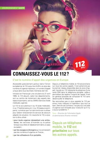 CONNAISSEZ-VOUS LE 112 ?
C’est le numéro d’appel des urgences en Europe
Accessible gratuitement partout dans l’Union
européenne, le 112 a pour but d’offrir, en plus des
numéros d’urgence nationaux, un numéro d’appel
unique dans tous les États membres de l’UE.
Introduit en France par une circulaire du 21 avril
1995, le 112 aboutit, selon les départements,
soit au centre de traitement des appels des
sapeurs-pompiers, soit au SAMU (Service d’aide
médicale urgente).
Le 112 ne se substitue ni au 15 (aide médicale),
ni au 17 (police-secours), ni au 18 (sapeurs-pom-
piers), numéros que l’on doit continuer à utiliser
pour obtenir directement le service de secours
adapté à la situation. En revanche le 112 a voca-
tion à être utilisé :
• pour toute urgence nécessitant une ambu-
lance, les services d’incendie ou la police
lorsque vous êtes en déplacement dans un pays
européen ;
• par les voyageurs étrangers qui ne connaissent
pas les numéros d’urgence en France ;
• par les utilisateurs d’un portable.
Depuis un téléphone mobile, le 112 est prioritaire
sur tous les autres appels. Il est acheminé par
le premier réseau disponible dans la zone d’ap-
pel. L’accès au 112 nécessite la présence d’une
carte SIM dans le téléphone portable, celle-ci
permettant de repérer l’origine de l’appel. Il est
en général possible de composer le 112 sans
déverrouiller le téléphone.
Ne raccrochez pas si vous appelez le 112 par
erreur mais indiquez à l’opérateur que tout va
bien. Dans le cas contraire, il se peut qu’une aide
d’urgence soit envoyée pour s’assurer qu’il n’y
a aucun problème. •
Source – Direction de l’information légale
et administrative (Premier ministre)
Depuis un téléphone
mobile, le 112 est
prioritaire sur tous
les autres appels.
ENVIRONNEMENT SANTÉ
10
 