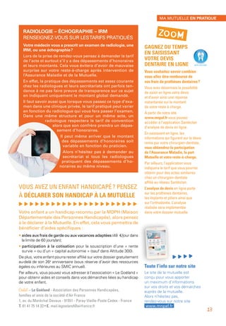 GAGNEZ DU TEMPS
EN SAISISSANT
VOTRE DEVIS
DENTAIRE EN LIGNE
Vous souhaitez savoir combien
vous allez être remboursé de
vos frais de prothèses dentaires ?
Vous avez désormais la possibilité
de saisir en ligne votre devis
et d’avoir ainsi une réponse
instantanée sur le montant
de votre reste à charge.
À partir de notre site 
www.mnpaf.fr vous pouvez
accéder à l’application Santéclair
d’analyse de devis en ligne.
En saisissant en ligne, les
informations qui figurent sur le devis
remis par votre chirurgien-dentiste,
vous obtiendrez la participation
de l’Assurance Maladie, la part
Mutuelle et votre reste-à-charge.
Par ailleurs, l’application vous
indiquera le tarif que vous pourrez
obtenir pour des actes similaires
chez un chirurgien-dentiste
affilié au réseau Santéclair.
L’analyse de devis en ligne porte
sur les prothèses dentaires,
les implants et piliers ainsi que
sur l’orthodontie. L’analyse
réalisée sera implémentée
dans votre dossier mutuelle.
Toute l’info sur notre site
Le site de la mutuelle est
conçu pour vous apporter
un maximum d’informations
sur vos droits et vos démarches
auprès de la mutuelle.
Alors n’hésitez pas,
rendez-vous sur notre site
www.mnpaf.fr
RADIOLOGIE – ÉCHOGRAPHIE – IRM
RENSEIGNEZ-VOUS SUR LESTARIFS PRATIQUÉS
Votre médecin vous a prescrit un examen de radiologie, une
IRM, ou une échographie ?
Lors de la prise de rendez-vous pensez à demander le tarif
de l’acte et surtout s’il y a des dépassements d’honoraires
et leurs montants. Cela vous évitera d’avoir de mauvaise
surprise sur votre reste-à-charge après intervention de
l’Assurance Maladie et de la Mutuelle.
En effet, la pratique des dépassements est assez courante
chez les radiologues et leurs secrétariats ont parfois ten-
dance à ne pas faire preuve de transparence sur ce sujet
en indiquant uniquement le montant global demandé.
Il faut savoir aussi que lorsque vous passez ce type d’exa-
men dans une clinique privée, le tarif pratiqué peut varier
en fonction du radiologue qui vous fera passer l’examen.
Dans une même structure et pour un même acte, un
radiologue respectera le tarif de convention
alors que son confrère prendra un dépas-
sement d’honoraires.
Il peut même arriver que le montant
des dépassements d’honoraires soit
variable en fonction du praticien.
Alors n’hésitez pas à demander au
secrétariat si tous les radiologues
pratiquent des dépassements d’ho-
noraires au même niveau.
VOUS AVEZ UN ENFANT HANDICAPÉ ? PENSEZ
À DÉCLARER SON HANDICAP À LA MUTUELLE
, , , , , , , , , , , , , , , , , , , , , ,
Votre enfant a un handicap reconnu par la MDPH (Maison
Départementale des Personnes Handicapés), alors pensez
à le déclarer à la Mutuelle. En effet, cela vous permettra de
bénéficier d’aides spécifiques :
• aides aux frais de garde ou aux vacances adaptées (48 €/jour dans
la limite de 60 jours/an);
• participation à la cotisation pour la souscription d’une « rente
survie » ou d’un « capital autonomie » (sauf dans Altitude 300).
De plus, votre enfant pourra rester affilié sur votre dossier gratuitement
au-delà de son 26e
anniversaire (sous réserve d’avoir des ressources
égales ou inférieures au SMIC annuel).
Par ailleurs, vous pouvez vous adresser à l’association « Le Goéland »
pour obtenir aides et conseils dans vos démarches liées au handicap
de votre enfant.
Contact – Le Goéland - Association des Personnes Handicapées,
familles et amis de la société d’Air France
1, av. du Maréchal Devaux - 91551 - Paray-Vieille-Poste Cedex - France
T. 01 41 75 14 33 • E. mail.legoeland@airfrance.fr
ZOOM
MA MUTUELLE EN PRATIQUE
13
 