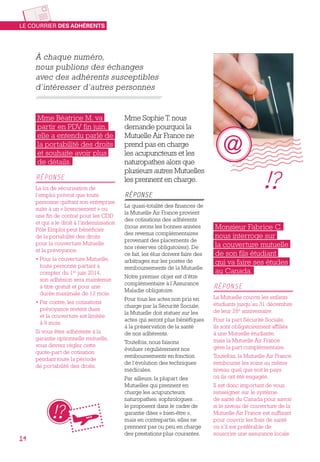 À chaque numéro,
nous publions des échanges
avec des adhérents susceptibles
d’intéresser d’autres personnes
Mme Sophie T. nous
demande pourquoi la
Mutuelle Air France ne
prend pas en charge
les acupuncteurs et les
naturopathes alors que
plusieurs autres Mutuelles
les prennent en charge.
RÉPONSE
La quasi-totalité des finances de
la Mutuelle Air France provient
des cotisations des adhérents
(nous avons les bonnes années
des revenus complémentaires
provenant des placements de
nos réserves obligatoires). De
ce fait, les élus doivent faire des
arbitrages sur les postes de
remboursements de la Mutuelle.
Notre premier objet est d’être
complémentaire à l’Assurance
Maladie obligatoire.
Pour tous les actes non pris en
charge par la Sécurité Sociale,
la Mutuelle doit statuer sur les
actes qui seront plus bénéfiques
à la préservation de la santé
de nos adhérents.
Toutefois, nous faisons
évoluer régulièrement nos
remboursements en fonction
de l’évolution des techniques
médicales.
Par ailleurs, la plupart des
Mutuelles qui prennent en
charge les acupuncteurs,
naturopathes, sophrologues…
le proposent dans le cadre de
garantie dites « bien-être »,
mais en contrepartie, elles ne
prennent pas ou peu en charge
des prestations plus courantes.
Monsieur Fabrice C.
nous interroge sur
la couverture mutuelle
de son fils étudiant
qui va faire ses études
au Canada.
RÉPONSE
La Mutuelle couvre les enfants
étudiants jusqu’au 31 décembre
de leur 26e
anniversaire.
Pour la part Sécurité Sociale,
ils sont obligatoirement affiliés
à une Mutuelle étudiante,
mais la Mutuelle Air France
gère la part complémentaire.
Toutefois, la Mutuelle Air France
rembourse les soins au même
niveau quel que soit le pays
où ils ont été engagés.
Il est donc important de vous
renseigner sur le système
de santé du Canada pour savoir
si le niveau de couverture de la
Mutuelle Air France est suffisant
pour couvrir les frais de santé
ou s’il est préférable de
souscrire une assurance locale.
Mme Béatrice M. va
partir en PDV fin juin,
elle a entendu parlé de
la portabilité des droits
et souhaite avoir plus
de détails.
RÉPONSE
La loi de sécurisation de
l’emploi prévoit que toute
personne quittant son entreprise
suite à un « licenciement » ou
une fin de contrat pour les CDD
et qui a le droit à l’indemnisation
Pôle Emploi peut bénéficier
de la portabilité des droits
pour la couverture Mutuelle
et la prévoyance.
• Pour la couverture Mutuelle,
toute personne partant à
compter du 1er
 juin 2014,
son adhésion sera maintenue
à titre gratuit et pour une
durée maximale de 12 mois.
• Par contre, les cotisations
prévoyance restent dues
et la couverture est limitée
à 9 mois.
Si vous êtes adhérente à la
garantie optionnelle mutuelle,
vous devrez régler cette
quote-part de cotisation
pendant toute la période
de portabilité des droits.
LE COURRIER DES ADHÉRENTS
14
 