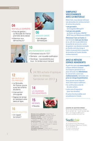 10
ENVIRONNEMENT SANTÉ
• Connaissez-vous le 112 ?
• Dentaire : une nouvelle codification
• Handicap - L’accessibilité pour
tous : le rendez-vous manqué
16
MAX ET HOUSTON
• Un rappel
qui pique !
12
MA MUTUELLE
EN PRATIQUE
• La Mutuelle
Air France couvre
aussi les enfants
étudiants
• Intervention
chirurgicale
• Gagnez du temps
en saisissant votre
devis en ligne
04
MUTUELLE DERNIÈRE
• Frais de gestion -
La Mutuelle Air France
première de la classe
• Attention aux
démarcheurs !
15
DÉTENTE
• Recette
Directeur de la publication : Vincent Boo ///
Directeur de la rédaction : Jean-Marc Fauvel ///
Rédacteur en chef : Lucienne Cassabois ///
Comité de rédaction : V. Boo, J.M. Fauvel,
L. Cassabois, C. Labeyrie, M. Lalouette ///
Comité de lecture : J.P. Hauben, T. Haas, B. Leres,
M. Benedetti, V. Boo, P. Coutelle, J. Hoyer, A. Divet,
M. Lalouette, S. Trimouille, C. Compas, C. Labeyrie,
P. Richard, N. Le Poull, P. Chazal ///
Crédits photos : ©Thinkstock ///
Conception graphique : Luciole, Paris ///
Impression : BLG-Toul /// Document non contractuel.
CENTRE DE GESTION MNPAF
92137 Issy Les Moulineaux CEDEX
Tél. 01 46 381 381 - Fax 01 46 384 380
Mail : servicegestion@mnpaf.fr
Du lundi au vendredi de 8 h 30 à 18 h
78, boulevard de la République
92514 Boulogne Billancourt CEDEX
Tél. 01 46 08 97 94
Du lundi au samedi de 9 h
à 19 h 30 (17 h le samedi)
06
DOSSIER SANTÉ
• Les allergies
domestiques
14
LE COURRIER
DES ADHÉRENTS
(24 763 achats d'optique
dans le réseau
Santéclair en 2013
)
SOMMAIRE
2
SIMPLIFIEZ
VOS ÉCHANGES
AVEC LA MUTUELLE
Désormais, vous pouvez adresser
vos demandes de remboursement
et autres documents :
• soit par mail à
servicegestion@mnpaf.fr
• soit par voie postale
au Centre de Gestion MNPAF
92137 Issy Les Moulineaux CEDEX
Choisissez l’une ou l’autre de
ces formules mais pas les deux
et ce, afin de ne pas détériorer
la qualité de service du centre
de gestion. Les dossiers envoyés
en double sont plus longs à
traiter et peuvent être suspectés
de tentative de fraude (double
remboursement).
AYEZ LE RÉFLEXE
ESPACE ADHÉRENTS
À partir de notre site www.mnpaf.fr,
chaque adhérent dispose
d’un espace personnel où il
peut retrouver les informations
le concernant, suivre ses
remboursements, demander une
prise en charge hospitalisation.
Vous pouvez aussi déposer
dans votre espace adhérent :
• le certificat de scolarité
de votre enfant ;
• votre avis d’imposition
(pour les retraités).
D’autres fonctionnalités sont
actuellement à l’étude.
 