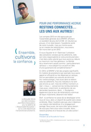 POUR UNE PERFORMANCE ACCRUE
RESTONS CONNECTÉS…
LES UNS AUX AUTRES !
Les comptes 2013 ont été approuvés par
l’assemblée générale de la MNPAF, affichant
un excédent de plus de 5,5 M€. Un résultat qui
prouve, s’il en était besoin, l’excellente santé
de notre mutuelle ; mais qui montre aussi
qu’en matière de redistribution, nous avons
fait moins bien qu’en 2012.
À nous d’ajuster le tir ! Optimiser l’utilisation
des cotisations versées par les adhérents, telle
est notre responsabilité et notre priorité première :
c’est dans cette volonté que nous avons pu réduire
au maximum nos frais généraux. Le Monde
les a récemment salués comme « particulièrement
vertueux », nous plaçant sur ce point en tête
d’une quarantaine de complémentaires !*
En 2013, la MNPAF a fait des progrès significatifs.
En matière de prestations (par exemple nous avons
gagné en efficacité sur les dépenses en optique,
tout en permettant aux assurés de diminuer
leur reste-à-charge), mais aussi dans la relation
avec les adhérents. Tous les indicateurs ne sont
pas encore au vert, mais les chiffres montrent un
réel « mieux » : concernant les remboursements
mais aussi, notamment, la satisfaction de vos
demandes (questions, devis…). Soulignons
également que le taux de réclamations a diminué
de façon importante, devenant très faible !
Bref : la confiance ne cesse de se développer entre
vous et nous, dans un objectif de qualité sans cesse
améliorée. Mais n’oublions pas que, pour s’épanouir,
une relation doit bénéficier d’un engagement
partagé. Nous aussi, de notre côté, avons besoin
de vous pour faire vivre notre mutuelle. Alors…
restons proches et à l’écoute les uns des autres !
Vincent Boo
Président de la Mutuelle Air France
*Le Monde du 25 avril 2014, « Complémentaires santé : l’opacité bien orchestrée
des frais de gestion »
(Ensemble,
cultivons
la confiance.
)
La Mutuelle félicite
son Administrateur,
Jean-Marie Vessoudevin,
pour le diplôme de
« Responsable Mutualiste »
qui lui a été décerné par
l’Université de la Sorbonne.
ÉDITO
3
 