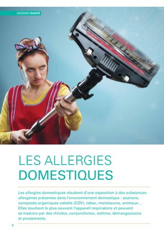LES ALLERGIES
DOMESTIQUES
Les allergies domestiques résultent d’une exposition à des substances
allergènes présentes dans l’environnement domestique : acariens,
composés organiques volatils (COV), tabac, moisissures, animaux…
Elles touchent le plus souvent l’appareil respiratoire et peuvent
se traduire par des rhinites, conjonctivites, asthme, démangeaisons
et picotements.
DOSSIER SANTÉ
6
 