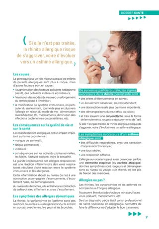 Les causes
La génétique joue un rôle majeur puisque les enfants
de parents allergiques sont plus à risque, mais
d’autres facteurs sont en cause :
• l’augmentation des facteurs polluants (tabagisme
passif), des polluants extérieurs et intérieurs ;
• l’évolution des modes de vie avec un allongement
du temps passé à l’intérieur ;
• la modification du système immunitaire, en parti-
culier du jeune enfant, tourné de plus en plus vers
l’allergie en raison du mode de vie : alimentation
diversifiée trop tôt, médicaments, diminution des
infections bactériennes ou parasitaires, etc.
Les conséquences sur la qualité de vie et
sur la santé
Les manifestations allergiques ont un impact impor-
tant sur la vie quotidienne :
• manque de sommeil ;
• fatigue permanente ;
• irritabilité ;
• conséquences sur les activités professionnelles,
les loisirs, l’activité scolaire, voire la sexualité.
La grande conséquence des allergies respiratoires
est une réaction inflammatoire des voies respira-
toires résultant d’une réaction entre le système
immunitaire et les allergènes.
Cette inflammation aboutit au niveau du nez à une
obstruction, accompagnée d’éternuements, d’écou-
lement nasal, de démangeaisons.
Au niveau des bronches, elle entraîne une contraction
de celles-ci avec sifflement et crise d’étouffement.
Les symptômes des allergies domestiques
La rhinite, la conjonctivite et l’asthme sont des
réactions courantes aux allergènes lorsqu’ils entrent
en contact avec le nez, les yeux et les bronches.
De survenue parfois brutale, les signes
évocateurs de la rhinite persistante sont :
• des crises d’éternuements en salves ;
• un écoulement nasal clair, souvent abondant ;
• une obstruction nasale plus ou moins importante ;
• des démangeaisons du nez et/ou du palais ;
• et très souvent une conjonctivite, sous la forme
de larmoiements, rougeurs et picotements de l’œil.
Si elle n’est pas traitée, la rhinite allergique risque de
s’aggraver, voire d’évoluer vers un asthme allergique.
Les symptômes évocateurs d’un asthme
allergique sont :
• des difficultés respiratoires, avec une sensation
d’oppression thoracique ;
• une toux sèche ;
• une respiration sifflante.
L’allergie aux acariens peut aussi provoquer parfois
une dermatite atopique (ou eczéma atopique)
dont les symptômes sont rougeurs et démangeai-
sons au niveau du visage, cuir chevelu et des plis
de flexion des membres.
Allergies ou pas ?
Les rhinites, les conjonctivites et les asthmes ne
sont pas tous d’origine allergique.
Ils peuvent être dus à des facteurs non spécifiques :
virus, polluant, médicaments, etc.
Seul un diagnostic précis établi par un professionnel
de santé spécialisé en allergologie permettra de
faire la différence et d’adopter le bon traitement.
(Si elle n’est pas traitée,
la rhinite allergique risque
de s’aggraver, voire d’évoluer
vers un asthme allergique.
)
DOSSIER SANTÉ
, , , , ,
7
 