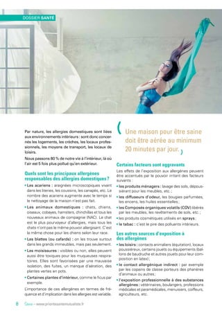 Source – www.prioritesantemutualiste.fr
Par nature, les allergies domestiques sont liées
aux environnements intérieurs : sont donc concer-
nés les logements, les crèches, les locaux profes-
sionnels, les moyens de transport, les locaux de
loisirs.
Nous passons 80 % de notre vie à l’intérieur, là où
l’air est 5 fois plus pollué qu’en extérieur.
Quels sont les principaux allergènes
responsables des allergies domestiques ?
• Les acariens : araignées microscopiques vivant
dans les literies, les coussins, les canapés, etc. Le
nombre des acariens augmente avec le temps si
le nettoyage de la maison n’est pas fait.
• Les animaux domestiques : chats, chiens,
oiseaux, cobayes, hamsters, chinchillas et tous les
nouveaux animaux de compagnie (NAC). Le chat
est le plus pourvoyeur d’allergies, mais tous les
chats n’ont pas le même pouvoir allergisant. C’est
la même chose pour les chiens selon leur race.
• Les blattes (ou cafards) : on les trouve surtout
dans les grands immeubles, mais pas seulement.
• Les moisissures  : visibles ou non, elles peuvent
aussi être toxiques pour les muqueuses respira-
toires. Elles sont favorisées par une mauvaise
isolation, des fuites, un manque d’aération, des
plantes vertes en pots.
• Certaines plantes d’intérieur, comme le ficus par
exemple.
L’importance de ces allergènes en termes de fré-
quence et d’implication dans les allergies est variable.
Certains facteurs sont aggravants
Les effets de l’exposition aux allergènes peuvent
être accentués par le pouvoir irritant des facteurs
suivants :
• les produits ménagers : lavage des sols, dépous-
siérant pour les meubles, etc. ;
• les diffuseurs d’odeur, les bougies parfumées,
les encens, les huiles essentielles ;
• les Composés organiques volatils (COV) libérés
par les meubles, les revêtements de sols, etc. ;
• les produits cosmétiques utilisés en sprays ;
• le tabac : c’est le pire des polluants intérieurs.
Les autres sources d’exposition à
des allergènes
• les loisirs : contacts animaliers (équitation), locaux
poussiéreux, certains jouets ou équipements (bal-
lons de baudruche et autres jouets pour leur com-
position en latex) ;
• le contact allergénique indirect : par exemple
par les copains de classe porteurs des phanères
d’animaux ou autres ;
• l’exposition professionnelle à des substances
allergènes : vétérinaires, boulangers, professions
médicales et paramédicales, menuisiers, coiffeurs,
agriculteurs, etc.
(Une maison pour être saine
doit être aérée au minimum
20 minutes par jour.
)
DOSSIER SANTÉ
8
 