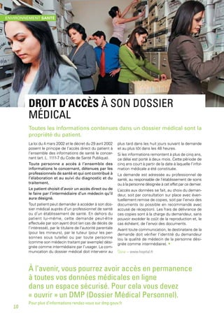 DROIT D’ACCÈS À SON DOSSIER
MÉDICAL
Toutes les informations contenues dans un dossier médical sont la
propriété du patient.
La loi du 4 mars 2002 et le décret du 29 avril 2002
posent le principe de l’accès direct du patient à
l’ensemble des informations de santé le concer-
nant (art. L. 1111-7 du Code de Santé Publique).
Toute personne a accès à l’ensemble des
informations le concernant, détenues par les
professionnels de santé et qui ont contribué à
l’élaboration et au suivi du diagnostic et du
traitement.
Le patient choisit d’avoir un accès direct ou de
le faire par l’intermédiaire d’un médecin qu’il
aura désigné.
Tout patient peut demander à accéder à son dos-
sier médical auprès d’un professionnel de santé
ou d’un établissement de santé. En dehors du
patient lui-même, cette demande peut-être
effectuée par son ayant droit (en cas de décès de
l’intéressé), par le titulaire de l’autorité parentale
(pour les mineurs), par le tuteur (pour les per-
sonnes sous tutelle) ou par toute personne
(comme son médecin traitant par exemple) dési-
gnée comme intermédiaire par l’usager. La com-
munication du dossier médical doit intervenir au
plus tard dans les huit jours suivant la demande
et au plus tôt dans les 48 heures.
Si les informations remontent à plus de cinq ans,
ce délai est porté à deux mois. Cette période de
cinq ans court à partir de la date à laquelle l’infor-
mation médicale a été constituée.
La demande est adressée au professionnel de
santé, au responsable de l’établissement de soins
ou à la personne désignée à cet effet par ce dernier.
L’accès aux données se fait, au choix du deman-
deur, soit par consultation sur place avec éven-
tuellement remise de copies, soit par l’envoi des
documents (si possible en recommandé avec
accusé de réception). Les frais de délivrance de
ces copies sont à la charge du demandeur, sans
pouvoir excéder le coût de la reproduction et, le
cas échéant, de l’envoi des documents.
Avant toute communication, le destinataire de la
demande doit vérifier l’identité du demandeur
(ou la qualité de médecin de la personne dési-
gnée comme intermédiaire). •
Source – www.hopital.fr
À l’avenir, vous pourrez avoir accès en permanence
à toutes vos données médicales en ligne
dans un espace sécurisé. Pour cela vous devez
« ouvrir » un DMP (Dossier Médical Personnel).
Pour plus d’informations rendez-vous sur dmp.gouv.fr
ENVIRONNEMENT SANTÉ
10
 