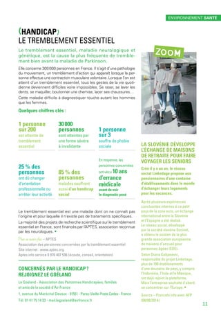 (HANDICAP)
LE TREMBLEMENT ESSENTIEL
Le tremblement essentiel, maladie neurologique et
génétique, est la cause la plus fréquente de tremble-
ment bien avant la maladie de Parkinson.
Elle concerne 300 000 personnes en France. Il s’agit d’une pathologie
du mouvement, un tremblement d’action qui apparaît lorsque la per-
sonne effectue une contraction musculaire volontaire. Lorsque l’on est
atteint d’un tremblement essentiel, tous les gestes de la vie quoti-
dienne deviennent difficiles voire impossibles. Se raser, se laver les
dents, se maquiller, boutonner une chemise, lacer ses chaussures…
Cette maladie difficile à diagnostiquer touche autant les hommes
que les femmes.
Quelques chiffres clés :
LA SLOVÉNIE DÉVELOPPE
L’ÉCHANGE DE MAISONS
DE RETRAITE POUR FAIRE
VOYAGER LES SENIORS
Créé il y a un an, le réseau
social Linkedage propose aux
pensionnaires d’une centaine
d’établissements dans le monde
d’échanger leurs logements
pour les vacances.
Après plusieurs expériences
concluantes internes à ce petit
pays de la zone euro, un échange
international entre la Slovénie
et l’Espagne a été réalisé.
Le réseau social, développé
par la société slovène Socinet,
a obtenu le soutien de la plus
grande association européenne
de maisons d’accueil pour
personnes âgées (EDE).
Selon Diana Galijasevic,
responsable du projet Linkedage,
plus de 100 établissements
d’une douzaine de pays, y compris
l’Indonésie, l’Inde et le Mexique,
ont déjà rejoint la plateforme.
Mais l’entreprise souhaite d’abord
se concentrer sur l’Europe. •
Source – Francetv info avec AFP
(08/08/2014)
ZOOM
CONCERNÉS PAR LE HANDICAP ?
REJOIGNEZ LE GOÉLAND
Le Goéland - Association des Personnes Handicapées, familles
et amis de la société d’Air France
1, avenue du Maréchal Devaux - 91551 - Paray-Vieille-Poste Cedex - France
Tél. 01 41 75 14 33 - mail.legoeland@airfrance.fr
Le tremblement essentiel est une maladie dont on ne connaît pas
l’origine et pour laquelle il n’existe pas de traitements spécifiques.
La majorité des projets de recherche scientifique sur le tremblement
essentiel en France, sont financés par l’APTES, association reconnue
par les neurologues. •
Pour en savoir plus – APTES
Association des personnes concernées par le tremblement essentiel
Site internet : www.aptes.org
Aptes info service 0 970 407 536 (écoute, conseil, orientation)
1 personne
sur 200
est atteinte de
tremblement
essentiel
30 000
personnes
sont atteintes par
une forme sévère
à invalidante
En moyenne, les
personnes concernées
ont vécu 10 ans
d’errance
médicale
avant de voir
le diagnostic posé
25 % des
personnes
ont dû changer
d’orientation
professionnelle ou
arrêter leur activité
1 personne
sur 3 
souffre de phobie
sociale
85 % des
personnes
malades souffrent
aussi d’un handicap
social
ENVIRONNEMENT SANTÉ
11
 