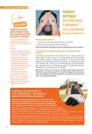 FORFAIT
OPTIQUE
EN PRATIQUE
COMMENT
CELA MARCHE
, , , , , , , , , ,
Votre garantie prévoit :
• 1 paire par an pour les enfants de moins de 18 ans ;
• 2 paires tous les deux ans pour les adultes.
Renouvellement possible en cas de changement de correction.
Concrètement comment fonctionne ce forfait pour les
adultes :
Les forfaits fonctionnent en année civile. Si vous n’avez pas
consommé l’année en cours, ni l’année précédente, vous pouvez
faire réaliser jusqu’à 2 paires de lunettes. Si au cours de cette
période, vous avez déjà consommé une paire, si vous pouvez en faire
une seconde. Par contre, pour la même période, vous avez déjà eu
deux équipements, la demande de prise en charge de l’opticien
Santéclair ou votre facture seront rejetées.
Dans tous les cas, si votre vue a changé, votre forfait repart à 0.
Toutefois, vous devez justifier de votre changement de correc-
tion, en adressant au centre de gestion, la copie de l’ancienne et
de la nouvelle prescription. •
CERTIFICAT DE SCOLARITÉ OU
AVIS D’IMPOSITION - DÉPOSEZ-LES
DANS VOTRE ESPACE ADHÉRENT
Votre enfant aura plus de 20 ans au 1er
 janvier 2015 et la
Mutuelle vous demande de justifier de son statut d’étudiant ?
Ou votre cotisation est fixée sur votre niveau de ressources
et vous devez nous adresser votre dernier avis d’imposition ?
Alors ayez le réflexe de déposer directement les justificatifs deman-
dés sur votre espace adhérent. Il vous suffit de scanner les pièces deman-
dées en format PDF. Vous vous affranchirez des délais et des aléas de La Poste et vous
accélérerez ainsi le traitement de vos justificatifs par notre centre de gestion.
Vous ne vous êtes jamais connecté ? La procédure est simple, vous entrez votre numéro de
Sécurité Sociale et mot de passe qui vous a été communiqué (votre mot de passe est modifiable
à la 1re
connexion). Si vous ne vous souvenez plus de votre mot de passe, cliquez sur « mot de
passe perdu ? » il vous sera envoyé par courrier.
ZOOM
ANALYSE DE DEVIS
SOYEZ PRÉCIS POUR
QUE SANTÉCLAIR SOIT
EFFICACE ET RÉACTIF
Pour un traitement efficace et
rapide de votre devis pensez
à y indiquer les éléments suivants :
• Nom
• Prénom
• Numéro d’adhérent (figurant à
l’intérieur gauche de votre carte
dans le carré « SPSANTE »)
• Un numéro de téléphone
(si possible) de portable afin
que Santéclair puisse vous
joindre facilement s’ils ont
des interrogations par rapport
à votre devis et pour vous
restituer des conseils.
Ces éléments permettront
à Santéclair de traiter votre
devis en 72 h ouvrées ou de
revenir vers vous rapidement.
Attendez toujours le retour
de Santéclair avant d’engager
vos dépenses de santé. •
[!]
MA MUTUELLE EN PRATIQUE
12
 