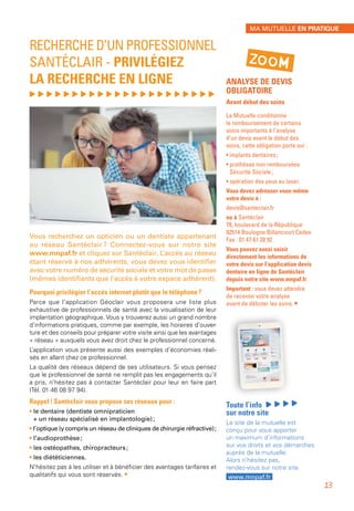 ANALYSE DE DEVIS
OBLIGATOIRE
Avant début des soins
La Mutuelle conditionne
le remboursement de certains
soins importants à l’analyse
d’un devis avant le début des
soins, cette obligation porte sur :
• implants dentaires ;
• prothèses non remboursées
Sécurité Sociale ;
• opération des yeux au laser.
Vous devez adresser vous-même
votre devis à :
devis@santeclair.fr
ou à Santéclair
78, boulevard de la République
92514 Boulogne Billancourt Cedex
Fax : 01 47 61 20 92
Vous pouvez aussi saisir
directement les informations de
votre devis sur l’application devis
dentaire en ligne de Santéclair
depuis notre site www.mnpaf.fr
Important : vous devez attendre
de recevoir votre analyse
avant de débuter les soins. •
Toute l’info
sur notre site
Le site de la mutuelle est
conçu pour vous apporter
un maximum d’informations
sur vos droits et vos démarches
auprès de la mutuelle.
Alors n’hésitez pas,
rendez-vous sur notre site
www.mnpaf.fr
RECHERCHE D’UN PROFESSIONNEL
SANTÉCLAIR - PRIVILÉGIEZ
LA RECHERCHE EN LIGNE
, , , , , , , , , , , , , , , , , , , , , ,
Vous recherchez un opticien ou un dentiste appartenant
au réseau Santéclair ? Connectez-vous sur notre site
www.mnpaf.fr et cliquez sur Santéclair. L’accès au réseau
étant réservé à nos adhérents, vous devez vous identifier
avec votre numéro de sécurité sociale et votre mot de passe
(mêmes identifiants que l’accès à votre espace adhérent).
Pourquoi privilégier l’accès internet plutôt que le téléphone ?
Parce que l’application Géoclair vous proposera une liste plus
exhaustive de professionnels de santé avec la visualisation de leur
implantation géographique. Vous y trouverez aussi un grand nombre
d’informations pratiques, comme par exemple, les horaires d’ouver-
ture et des conseils pour préparer votre visite ainsi que les avantages
« réseau » auxquels vous avez droit chez le professionnel concerné.
L’application vous présente aussi des exemples d’économies réali-
sés en allant chez ce professionnel.
La qualité des réseaux dépend de ses utilisateurs. Si vous pensez
que le professionnel de santé ne remplit pas les engagements qu’il
a pris, n’hésitez pas à contacter Santéclair pour leur en faire part
(Tél. 01 46 08 97 94).
Rappel ! Santéclair vous propose ses réseaux pour :
• le dentaire (dentiste omnipraticien
+ un réseau spécialisé en implantologie) ;
• l’optique (y compris un réseau de cliniques de chirurgie réfractive) ;
• l’audioprothèse ;
• les ostéopathes, chiropracteurs ;
• les diététiciennes.
N’hésitez pas à les utiliser et à bénéficier des avantages tarifaires et
qualitatifs qui vous sont réservés. •
ZOOM
MA MUTUELLE EN PRATIQUE
13
 