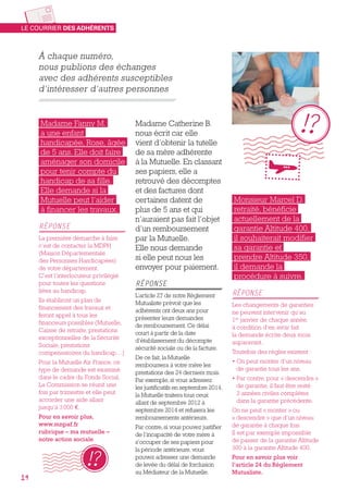 À chaque numéro,
nous publions des échanges
avec des adhérents susceptibles
d’intéresser d’autres personnes
Monsieur Marcel D.
retraité, bénéficie
actuellement de la
garantie Altitude 400,
il souhaiterait modifier
sa garantie et
prendre Altitude 350,
il demande la
procédure à suivre.
RÉPONSE
Les changements de garanties
ne peuvent intervenir qu’au
1er
 janvier de chaque année,
à condition d’en avoir fait
la demande écrite deux mois
auparavant.
Toutefois des règles existent :
• On peut monter d’un niveau
de garantie tous les ans.
• Par contre, pour « descendre »
de garantie, il faut être resté
2 années civiles complètes
dans la garantie précédente.
On ne peut « monter » ou
« descendre » que d’un niveau
de garantie à chaque fois.
Il est par exemple impossible
de passer de la garantie Altitude
300 à la garantie Altitude 400.
Pour en savoir plus voir
l’article 24 du Règlement
Mutualiste.
Madame Catherine B.
nous écrit car elle
vient d’obtenir la tutelle
de sa mère adhérente
à la Mutuelle. En classant
ses papiers, elle a
retrouvé des décomptes
et des factures dont
certaines datent de
plus de 5 ans et qui
n’auraient pas fait l’objet
d’un remboursement
par la Mutuelle.
Elle nous demande
si elle peut nous les
envoyer pour paiement.
RÉPONSE
L’article 27 de notre Règlement
Mutualiste prévoit que les
adhérents ont deux ans pour
présenter leurs demandes
de remboursement. Ce délai
court à partir de la date
d’établissement du décompte
sécurité sociale ou de la facture.
De ce fait, la Mutuelle
remboursera à votre mère les
prestations des 24 derniers mois.
Par exemple, si vous adressez
les justificatifs en septembre 2014,
la Mutuelle traitera tous ceux
allant de septembre 2012 à
septembre 2014 et refusera les
remboursements antérieurs.
Par contre, si vous pouvez justifier
de l’incapacité de votre mère à
s’occuper de ses papiers pour
la période antérieure, vous
pouvez adresser une demande
de levée du délai de forclusion
au Médiateur de la Mutuelle.
Madame Fanny M.
a une enfant
handicapée, Rose, âgée
de 5 ans. Elle doit faire
aménager son domicile
pour tenir compte du
handicap de sa fille.
Elle demande si la
Mutuelle peut l’aider
à financer les travaux.
RÉPONSE
La première démarche à faire
c’est de contacter la MDPH
(Maison Départementale
des Personnes Handicapées)
de votre département.
C’est l’interlocuteur privilégié
pour toutes les questions
liées au handicap.
Ils établiront un plan de
financement des travaux et
feront appel à tous les
financeurs possibles (Mutuelle,
Caisse de retraite, prestations
exceptionnelles de la Sécurité
Sociale, prestations
compensatoires du handicap…)
Pour la Mutuelle Air France, ce
type de demande est examiné
dans le cadre du Fonds Social.
La Commission se réunit une
fois par trimestre et elle peut
accorder une aide allant
jusqu’à 3 000 €.
Pour en savoir plus,
www.mnpaf.fr
rubrique – ma mutuelle –
notre action sociale
LE COURRIER DES ADHÉRENTS
14
 