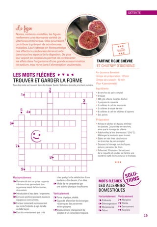 La figue
Noires, vertes ou violettes, les figues
renferment une étonnante variété de
vitamines et minéraux. Elles pourraient
contribuer à prévenir de nombreuses
maladies. Leur richesse en fibres protège
des affections cardiovasculaires et aide
dans tous les aspects de la digestion. De plus
leur apport en potassium permet de contrecarrer
les effets dans l’organisme d’une grande consommation
de sodium, trop riche dans l’alimentation occidentale.
TARTINE FIGUE CHÈVRE
ET CHUTNEY D’OIGNONS
Par Laurence Benedetti
Temps de préparation : 10 min
Temps de cuisson : 10 min
Pour 4 personne(s)
Ingrédients
* 8 tranches de pain complet
* 6 figues
* 200 g de chèvre frais (en bûche)
* 1 poignée de roquette
* 3 cuillères à café de moutarde
* 2 cuillères à soupe de miel
* 8 cuillères à café de chutney d’oignons
* Sel, poivre
Préparation
* Rincez et séchez les figues, éliminez
les queues. Coupez-les en tranches,
ainsi que le fromage de chèvre.
* Préchauffez le four thermostat 7 (210 °C).
Mélangez la moutarde avec le miel.
* Étalez en très fines couches sur
les tranches de pain complet.
* Déposez le fromage puis les figues,
poivrez, parsemez de thym.
* Enfournez 10 minutes. Servez avec
de la roquette et ajoutez par tartine une
cuillère à café de chutney sur le fromage.
***
LES MOTS FLÉCHÉS
TROUVER ET GARDER LA FORME
Tous les mots se trouvent dans le dossier Santé. Solutions dans le prochain numéro.
1 
6 
7 
8 
9 
4 
5
3
2
Horizontalement
1  Domaine de tout ce qui se rapporte
à la nourriture permettant à un
organisme vivant de fonctionner,
de survivre.
4  Introduction d’eau dans l’organisme.
6  Épreuve sportive opposant plusieurs
équipes ou concurrents.
7  Facteur conscient ou inconscient
qui incite l’individu à agir de telle
ou telle façon.
8  État de contentement que crée
chez quelqu’un la satisfaction d’une
tendance, d’un besoin, d’un désir.
9  Mode de vie caractérisé par
une activité physique insuffisante.
Verticalement
2  Force physique, vitalité.
3  Capacité à favoriser les échanges
réciproques des personnes
et des groupes.
5 Déplacement, changement de
position d’un corps dans l’espace.
MOTS FLÉCHÉS
LES ALLERGIES
DOMESTIQUES
Horizontalement
1  Polluants
6  Démangeaison
7  Moisissures
8  Tabac
Verticalement
2  Allergène
3  Rhinite
4  Éternuement
5  Acariens
SOLU-
TIONS
***
recettes
***
DÉTENTE
15
 