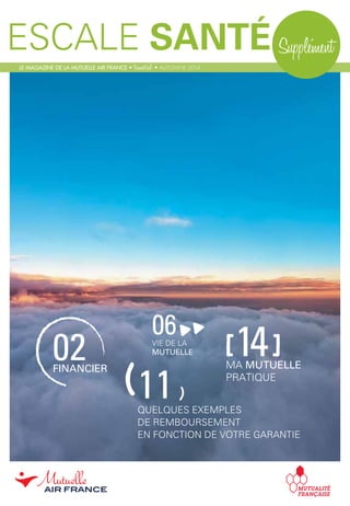 ESCALE SANTÉ Supplément
02FINANCIER
06VIE DE LA
MUTUELLE [14]MA MUTUELLE
PRATIQUE
LE MAGAZINE DE LA MUTUELLE AIR FRANCE • trimestriel • AUTOMNE 2014
11QUELQUES EXEMPLES
DE REMBOURSEMENT
EN FONCTION DE VOTRE GARANTIE
( )
 